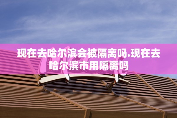 现在去哈尔滨会被隔离吗.现在去哈尔滨市用隔离吗