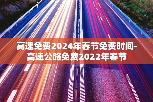 高速免费2024年春节免费时间-高速公路免费2022年春节