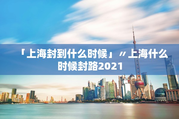 「上海封到什么时候」〃上海什么时候封路2021