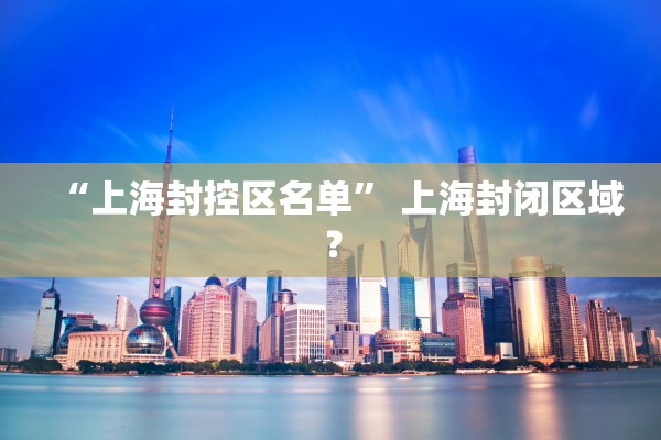 “上海封控区名单” 上海封闭区域？