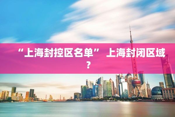 “上海封控区名单	” 上海封闭区域？