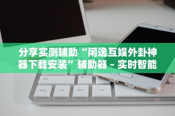 分享实测辅助“闲逸互娱外卦神器下载安装”辅助器 – 实时智能回复