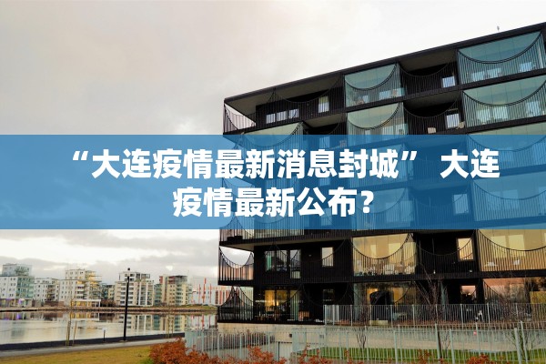 “大连疫情最新消息封城	” 大连疫情最新公布？