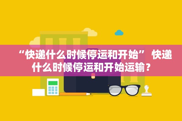 “快递什么时候停运和开始	” 快递什么时候停运和开始运输？