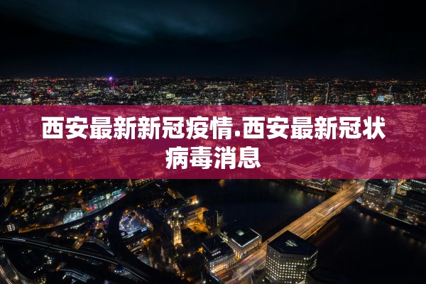 西安最新新冠疫情.西安最新冠状病毒消息
