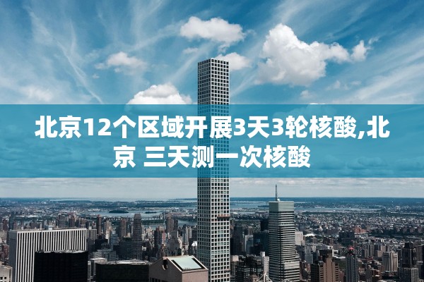 北京12个区域开展3天3轮核酸,北京 三天测一次核酸