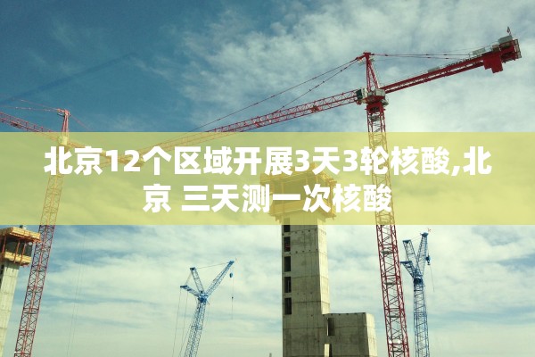 北京12个区域开展3天3轮核酸,北京 三天测一次核酸