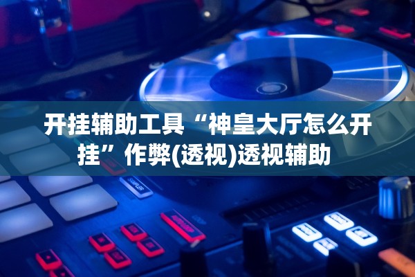 开挂辅助工具“神皇大厅怎么开挂”作弊(透视)透视辅助 