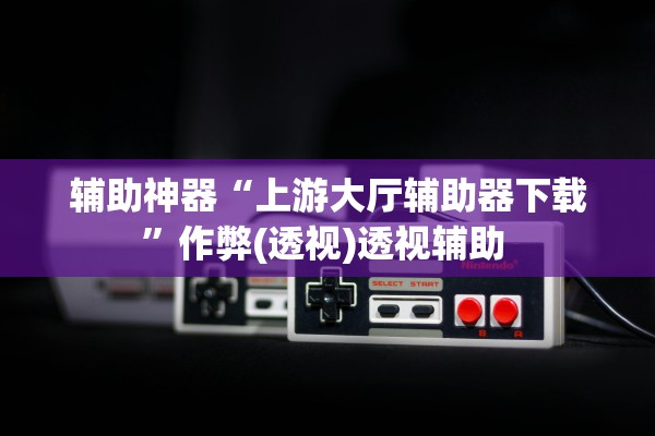 辅助神器“上游大厅辅助器下载”作弊(透视)透视辅助 