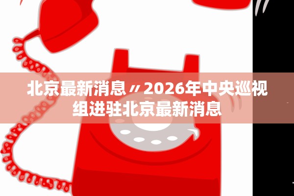 北京最新消息〃2026年中央巡视组进驻北京最新消息