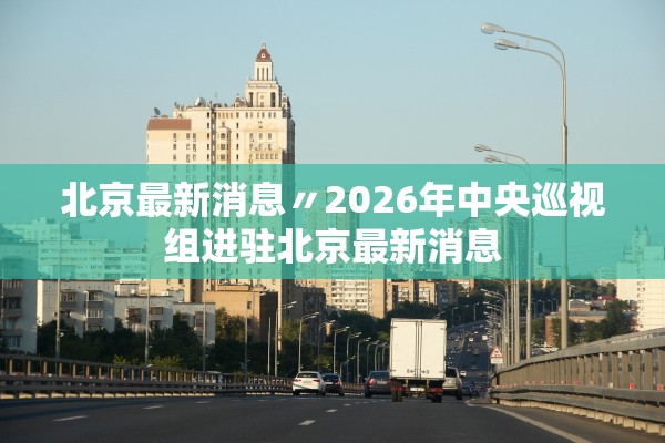 北京最新消息〃2026年中央巡视组进驻北京最新消息