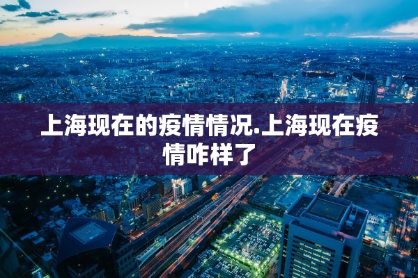 上海现在的疫情情况.上海现在疫情咋样了