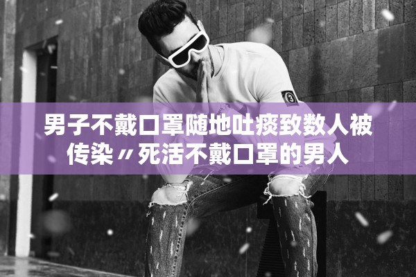 男子不戴口罩随地吐痰致数人被传染〃死活不戴口罩的男人