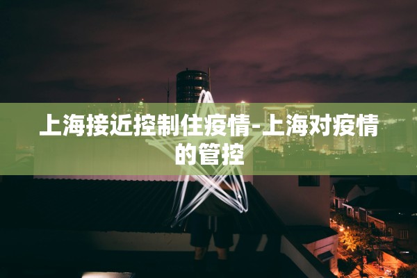 上海接近控制住疫情-上海对疫情的管控
