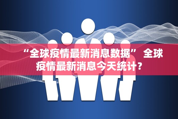 “全球疫情最新消息数据	” 全球疫情最新消息今天统计？