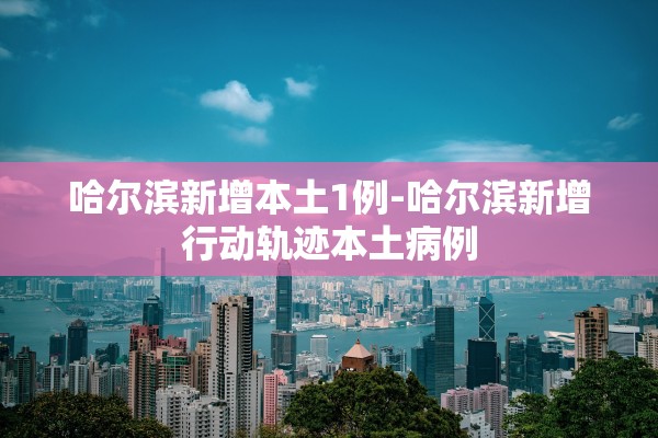 哈尔滨新增本土1例-哈尔滨新增行动轨迹本土病例