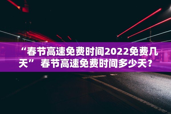 “春节高速免费时间2022免费几天	” 春节高速免费时间多少天？