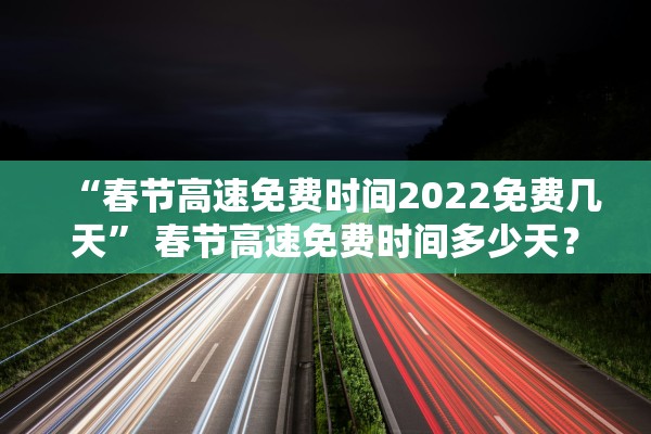 “春节高速免费时间2022免费几天” 春节高速免费时间多少天？