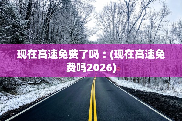 现在高速免费了吗︰(现在高速免费吗2026)