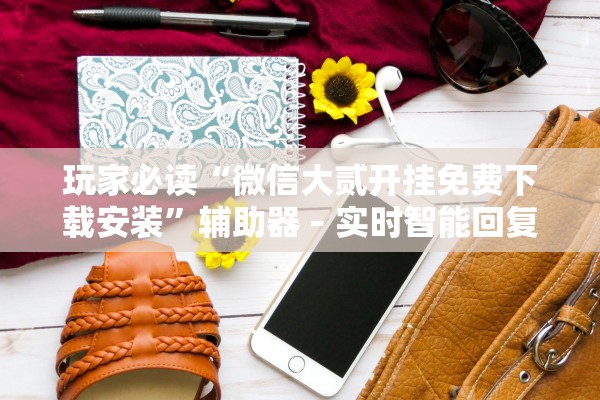 玩家必读“微信大贰开挂免费下载安装”辅助器 – 实时智能回复