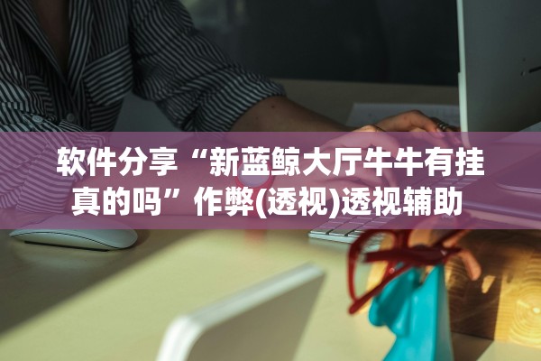 软件分享“新蓝鲸大厅牛牛有挂真的吗”作弊(透视)透视辅助 