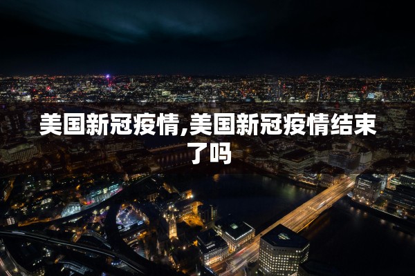 美国新冠疫情,美国新冠疫情结束了吗