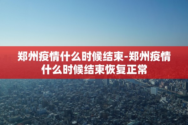 郑州疫情什么时候结束-郑州疫情什么时候结束恢复正常