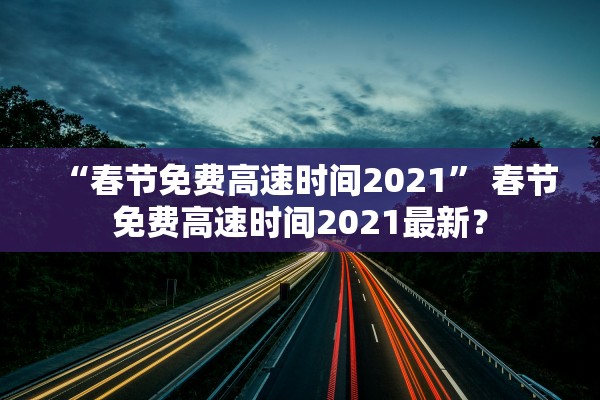 “春节免费高速时间2021” 春节免费高速时间2021最新？