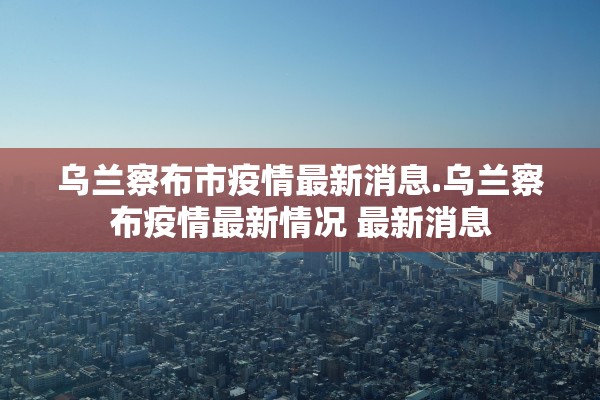 乌兰察布市疫情最新消息.乌兰察布疫情最新情况 最新消息 乌兰察布市疫情最新消息.乌兰察布疫情最新情况 最新消息
