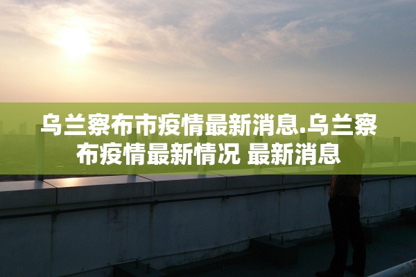 乌兰察布市疫情最新消息.乌兰察布疫情最新情况 最新消息 乌兰察布市疫情最新消息.乌兰察布疫情最新情况 最新消息