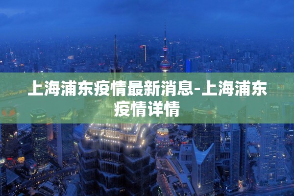 上海浦东疫情最新消息-上海浦东疫情详情 上海浦东疫情最新消息-上海浦东疫情详情