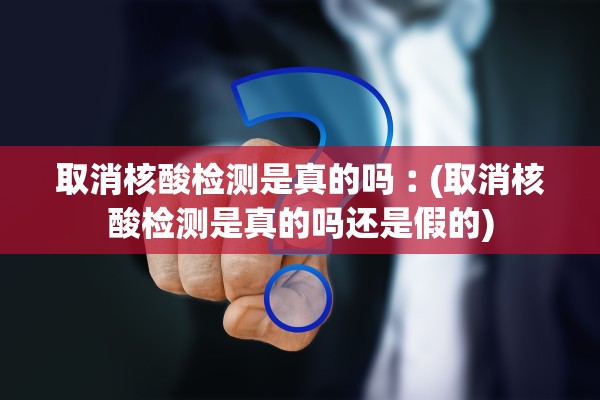 取消核酸检测是真的吗︰(取消核酸检测是真的吗还是假的)