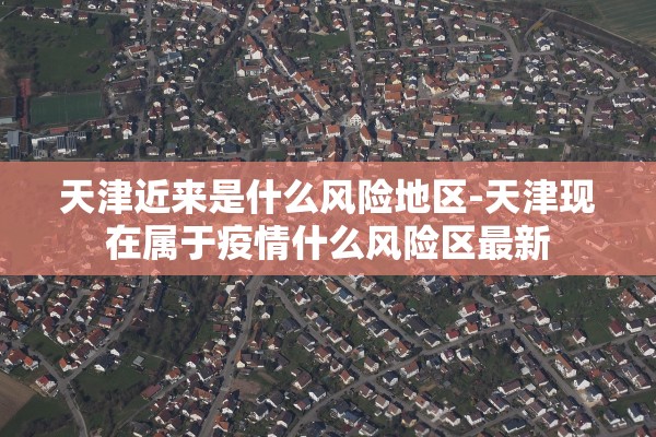 天津近来是什么风险地区-天津现在属于疫情什么风险区最新