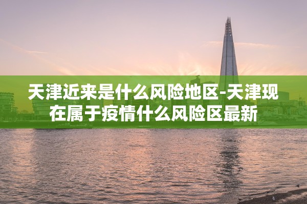 天津近来是什么风险地区-天津现在属于疫情什么风险区最新