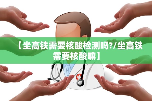 【坐高铁需要核酸检测吗?/坐高铁需要核酸嘛】