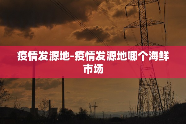 疫情发源地-疫情发源地哪个海鲜市场 疫情发源地-疫情发源地哪个海鲜市场