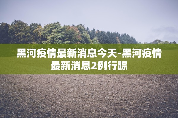 黑河疫情最新消息今天-黑河疫情最新消息2例行踪 黑河疫情最新消息今天-黑河疫情最新消息2例行踪