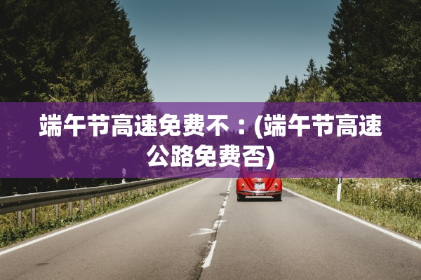 端午节高速免费不︰(端午节高速公路免费否)