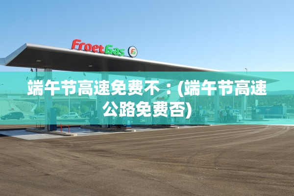 端午节高速免费不︰(端午节高速公路免费否)