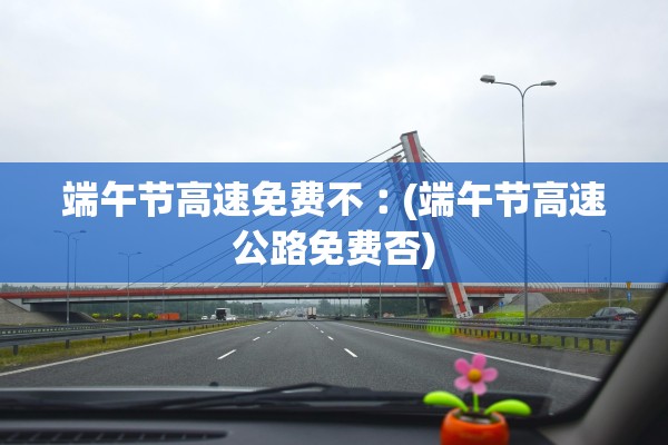 端午节高速免费不︰(端午节高速公路免费否)