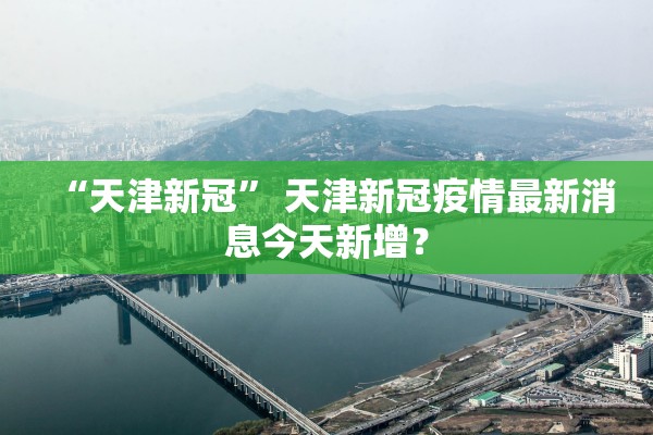 “天津新冠” 天津新冠疫情最新消息今天新增？