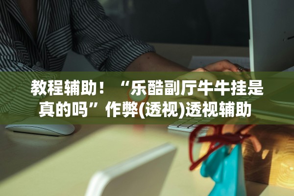 教程辅助！“乐酷副厅牛牛挂是真的吗”作弊(透视)透视辅助 