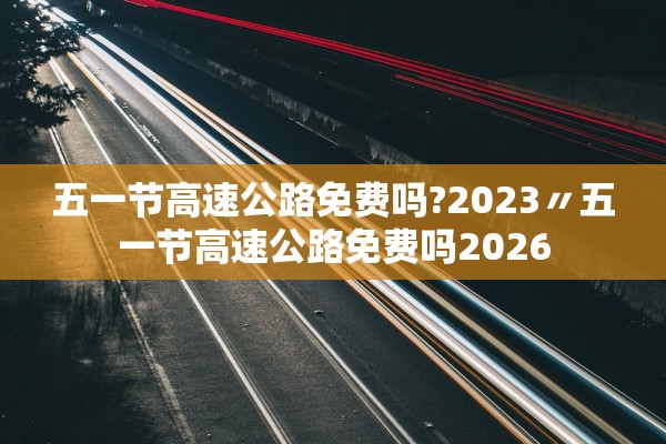 五一节高速公路免费吗?2023〃五一节高速公路免费吗2026 五一节高速公路免费吗?2023〃五一节高速公路免费吗2026