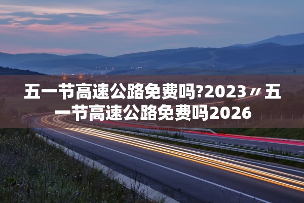 五一节高速公路免费吗?2023〃五一节高速公路免费吗2026 五一节高速公路免费吗?2023〃五一节高速公路免费吗2026