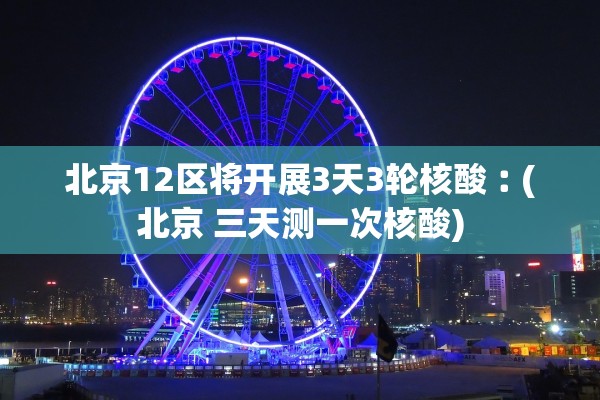 北京12区将开展3天3轮核酸︰(北京 三天测一次核酸)