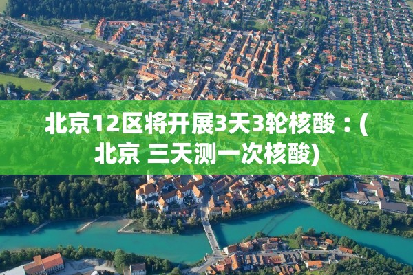 北京12区将开展3天3轮核酸︰(北京 三天测一次核酸)