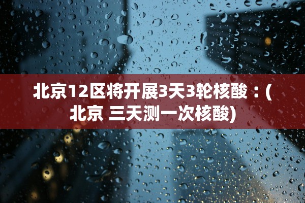 北京12区将开展3天3轮核酸︰(北京 三天测一次核酸)