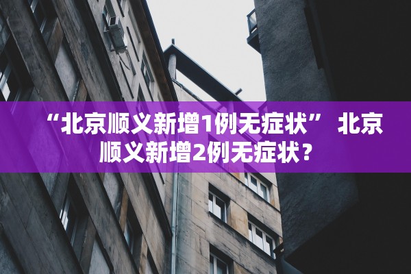 “北京顺义新增1例无症状” 北京顺义新增2例无症状？