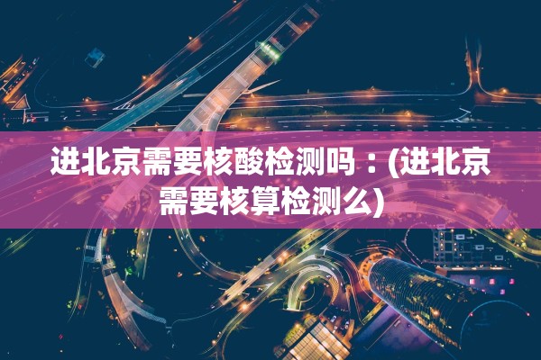 进北京需要核酸检测吗︰(进北京需要核算检测么)