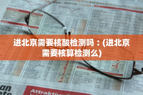 进北京需要核酸检测吗︰(进北京需要核算检测么)